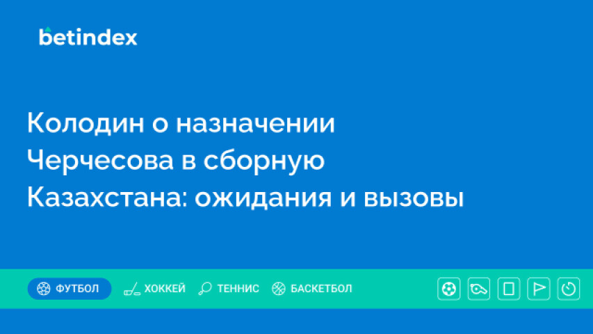 Колодин о назначении Черчесова в сборную Казахстана: ожидания и вызовы