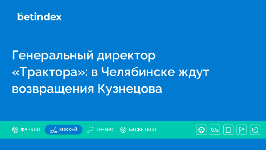 Генеральный директор «Трактора»: в Челябинске ждут возвращения Кузнецова