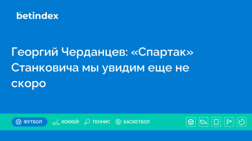 Георгий Черданцев: «Спартак» Станковича мы увидим еще не скоро