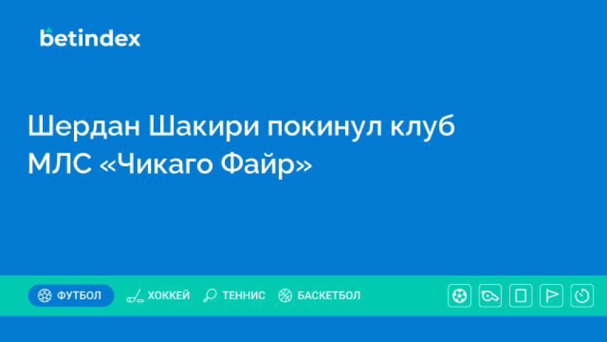 Победитель Лиги чемпионов Шакири покинул клуб МЛС «Чикаго Файр»