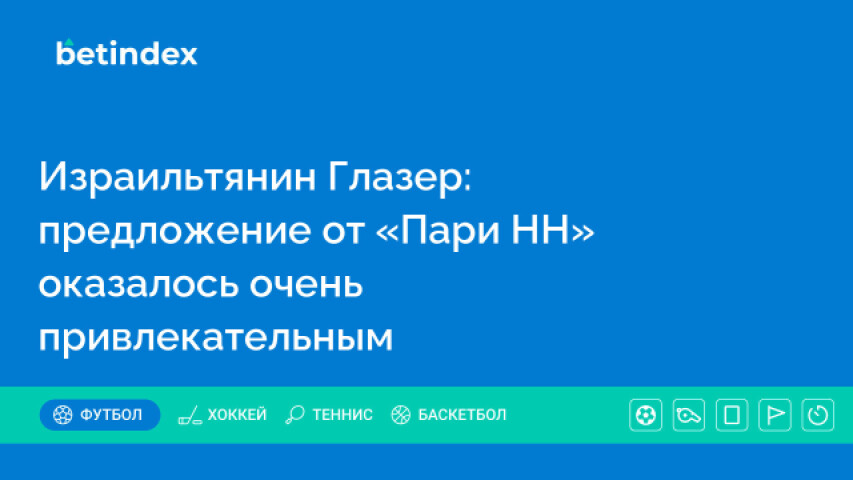 Израильтянин Глазер: предложение от «Пари НН» оказалось очень привлекательным