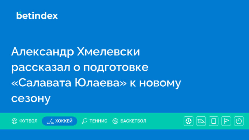 Александр Хмелевски рассказал о подготовке «Салавата Юлаева» к новому сезону