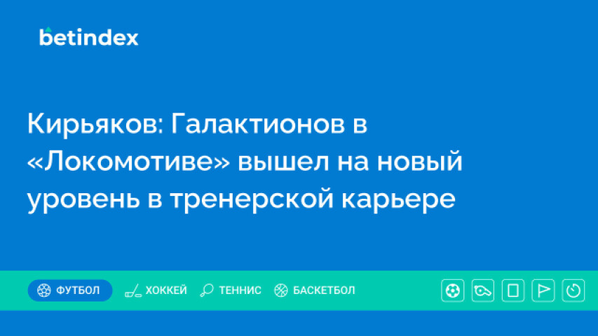 Кирьяков: Галактионов в «Локомотиве» вышел на новый уровень в тренерской карьере