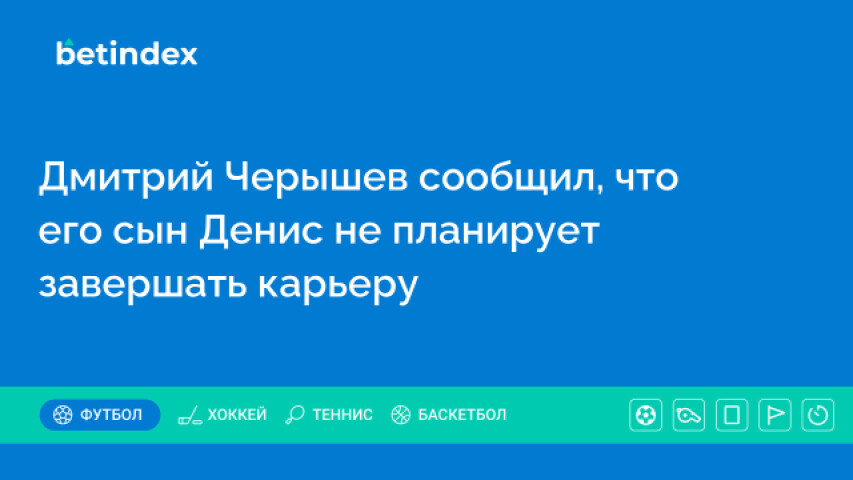 Дмитрий Черышев сообщил, что его сын Денис не планирует завершать карьеру